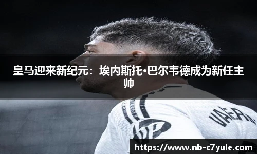 皇马迎来新纪元：埃内斯托·巴尔韦德成为新任主帅
